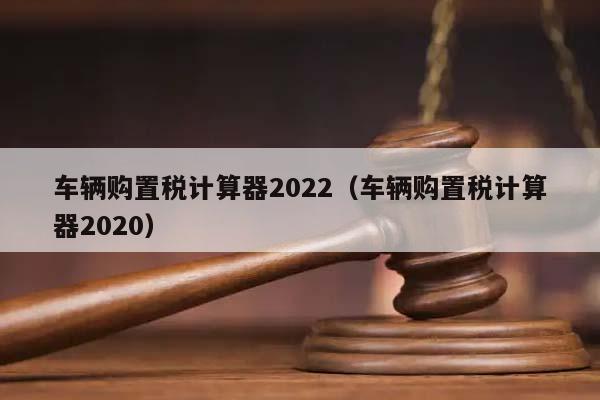 车辆购置税计算器2022（车辆购置税计算器2020）