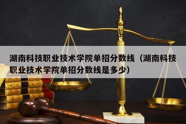 湖南科技职业技术学院单招分数线（湖南科技职业技术学院单招分数线是多少）