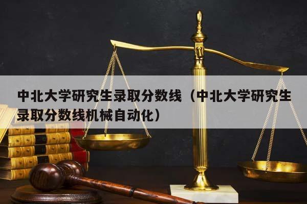 中北大学研究生录取分数线（中北大学研究生录取分数线机械自动化）