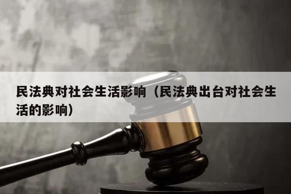 民法典对社会生活影响（民法典出台对社会生活的影响）