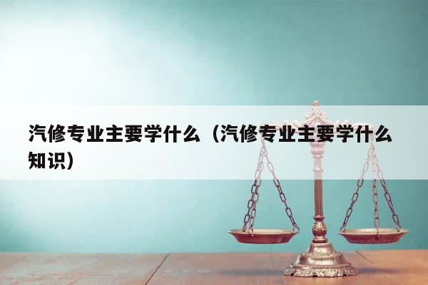 汽修专业主要学什么（汽修专业主要学什么 知识）