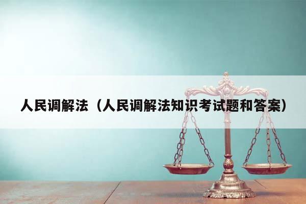 人民调解法（人民调解法知识考试题和答案）