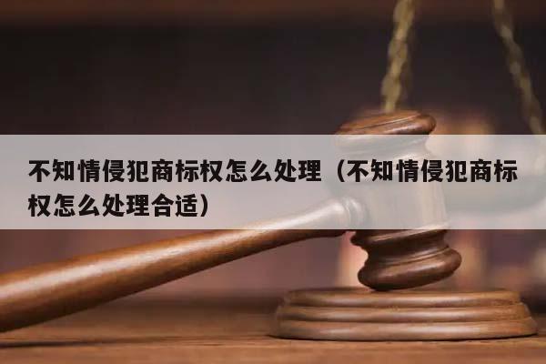 不知情侵犯商标权怎么处理（不知情侵犯商标权怎么处理合适）