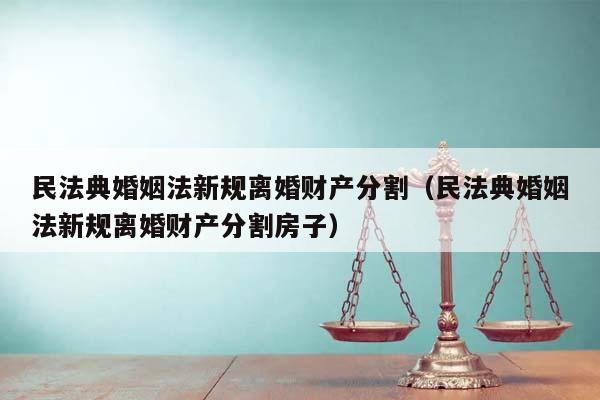 民法典婚姻法新规离婚财产分割（民法典婚姻法新规离婚财产分割房子）