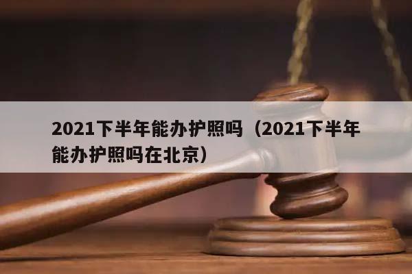 2021下半年能办护照吗（2021下半年能办护照吗在北京）