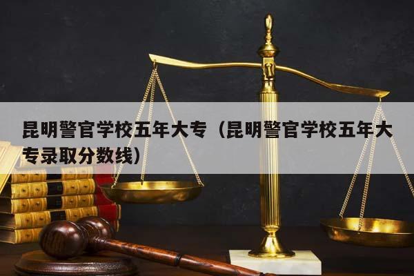 昆明警官学校五年大专（昆明警官学校五年大专录取分数线）