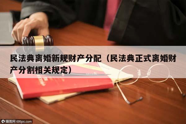 民法典离婚新规财产分配（民法典正式离婚财产分割相关规定）