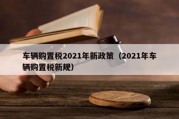 车辆购置税2021年新政策（2021年车辆购置税新规）