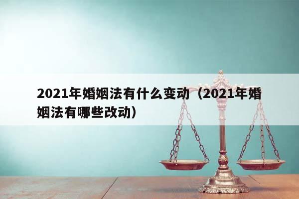 2021年婚姻法有什么变动（2021年婚姻法有哪些改动）