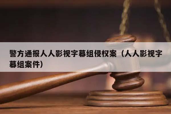 警方通报人人影视字幕组侵权案（人人影视字幕组案件）