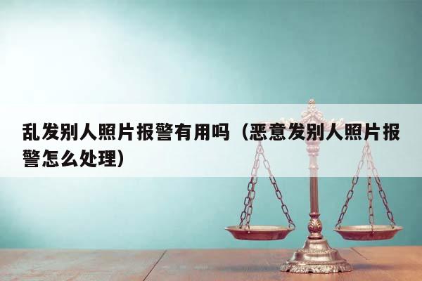 乱发别人照片报警有用吗（恶意发别人照片报警怎么处理）