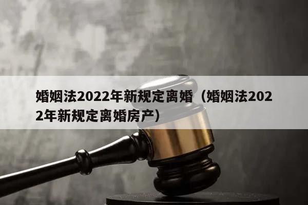 婚姻法2022年新规定离婚（婚姻法2022年新规定离婚房产）