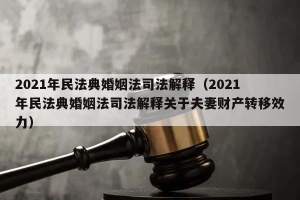 2021年民法典婚姻法司法解释（2021年民法典婚姻法司法解释关于夫妻财产转移效力）