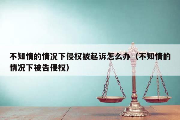 不知情的情况下侵权被起诉怎么办（不知情的情况下被告侵权）