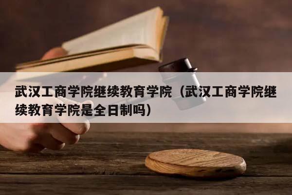 武汉工商学院继续教育学院（武汉工商学院继续教育学院是全日制吗）