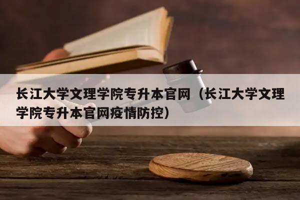 长江大学文理学院专升本官网（长江大学文理学院专升本官网疫情防控）