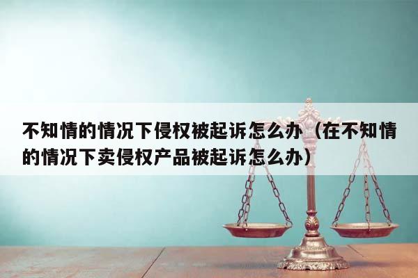 不知情的情况下侵权被起诉怎么办（在不知情的情况下卖侵权产品被起诉怎么办）