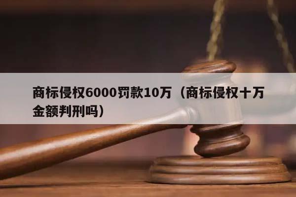 商标侵权6000罚款10万（商标侵权十万金额判刑吗）