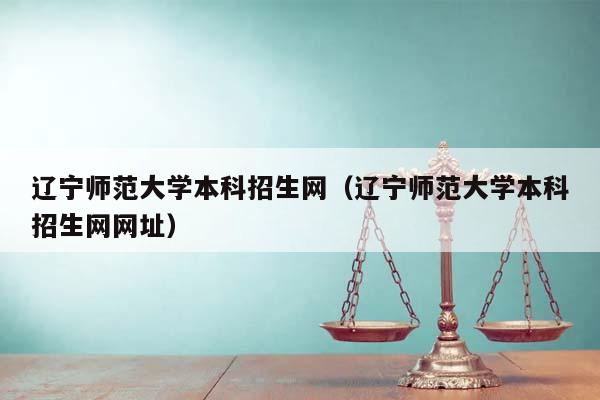 辽宁师范大学本科招生网（辽宁师范大学本科招生网网址）