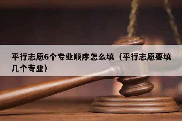 平行志愿6个专业顺序怎么填（平行志愿要填几个专业）