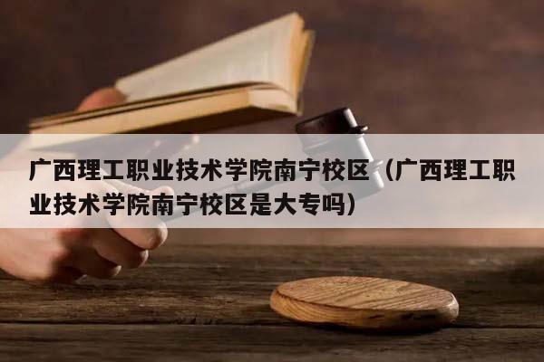 广西理工职业技术学院南宁校区（广西理工职业技术学院南宁校区是大专吗）