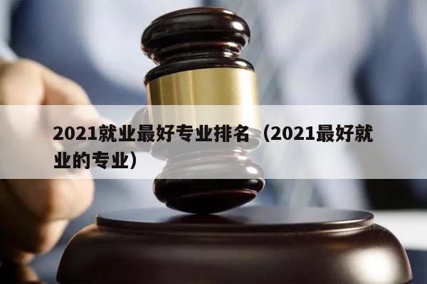 2021就业最好专业排名（2021最好就业的专业）