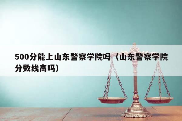 500分能上山东警察学院吗（山东警察学院分数线高吗）