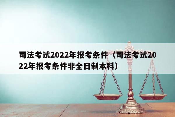 司法考试2022年报考条件（司法考试2022年报考条件非全日制本科）