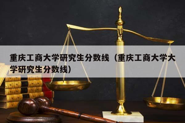 重庆工商大学研究生分数线（重庆工商大学大学研究生分数线）