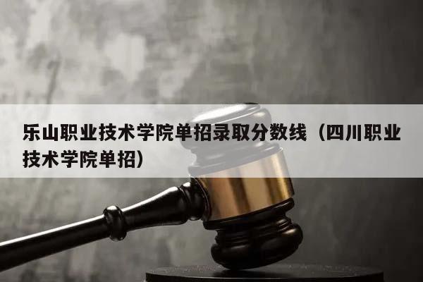 乐山职业技术学院单招录取分数线（四川职业技术学院单招）