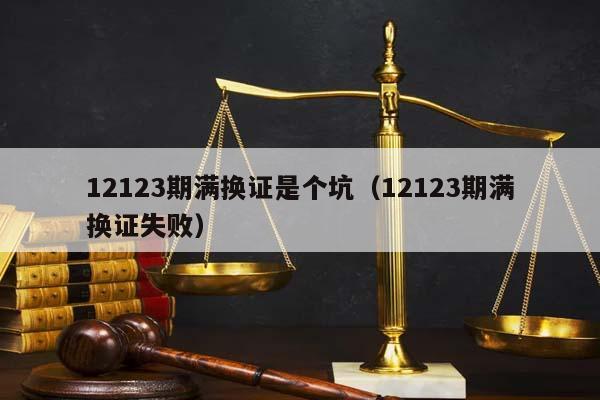 12123期满换证是个坑（12123期满换证失败）