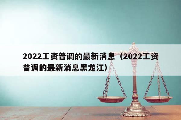 2022工资普调的最新消息（2022工资普调的最新消息黑龙江）