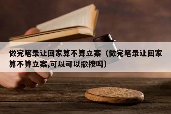 做完笔录让回家算不算立案（做完笔录让回家算不算立案,可以可以撤按吗）