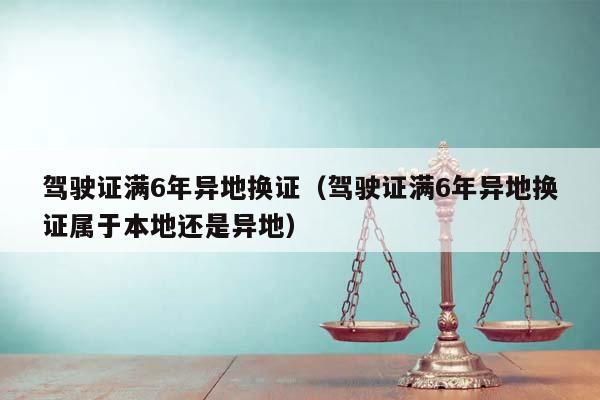 驾驶证满6年异地换证（驾驶证满6年异地换证属于本地还是异地）