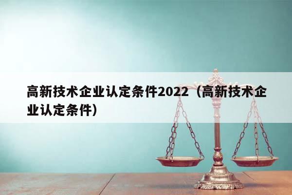 高新技术企业认定条件2022（高新技术企业认定条件）