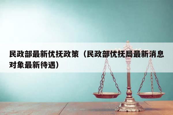 民政部最新优抚政策（民政部优抚局最新消息对象最新待遇）