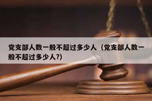 党支部人数一般不超过多少人（党支部人数一般不超过多少人?）