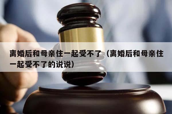 离婚后和母亲住一起受不了（离婚后和母亲住一起受不了的说说）