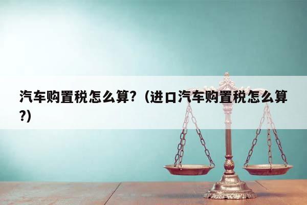 汽车购置税怎么算?（进口汽车购置税怎么算?）