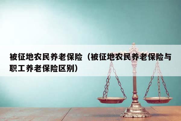 被征地农民养老保险（被征地农民养老保险与职工养老保险区别）