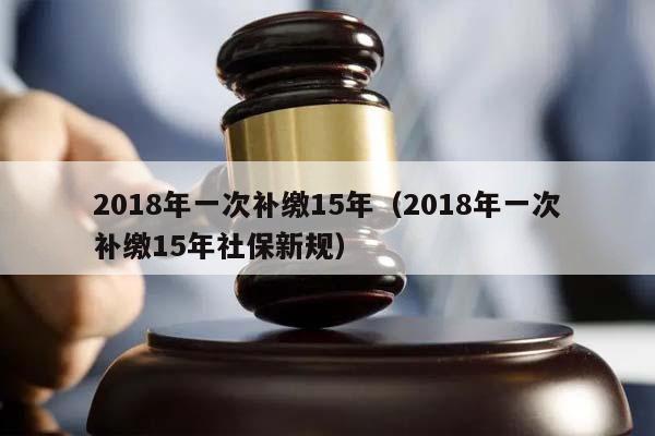 2018年一次补缴15年（2018年一次补缴15年社保新规）