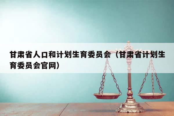 甘肃省人口和计划生育委员会（甘肃省计划生育委员会官网）