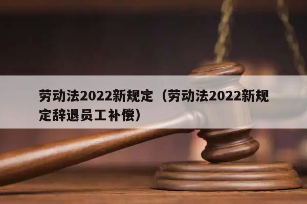 劳动法2022新规定（劳动法2022新规定辞退员工补偿）