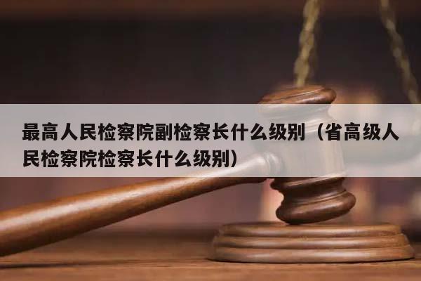 最高人民检察院副检察长什么级别（省高级人民检察院检察长什么级别）