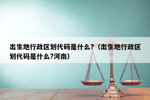 出生地行政区划代码是什么?（出生地行政区划代码是什么?河南）