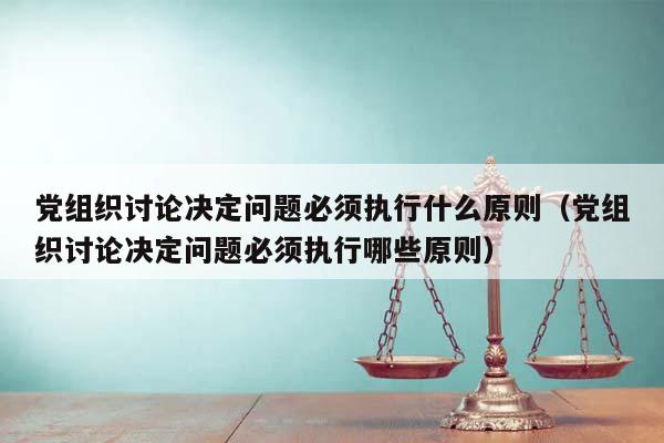 党组织讨论决定问题必须执行什么原则（党组织讨论决定问题必须执行哪些原则）