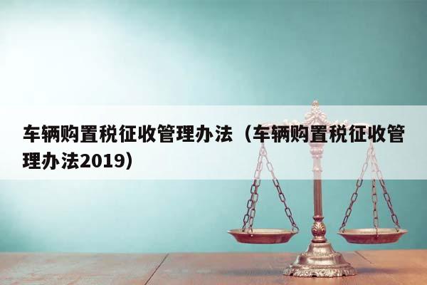 车辆购置税征收管理办法（车辆购置税征收管理办法2019）