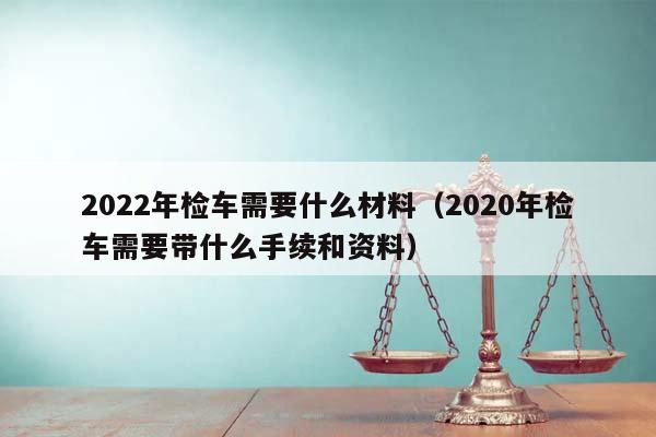 2022年检车需要什么材料（2020年检车需要带什么手续和资料）