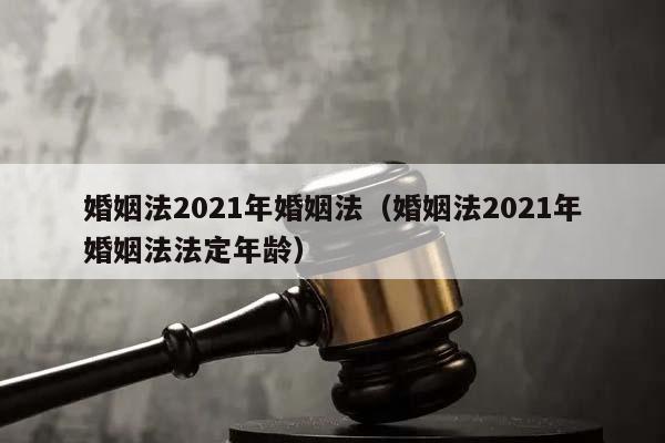 婚姻法2021年婚姻法（婚姻法2021年婚姻法法定年龄）