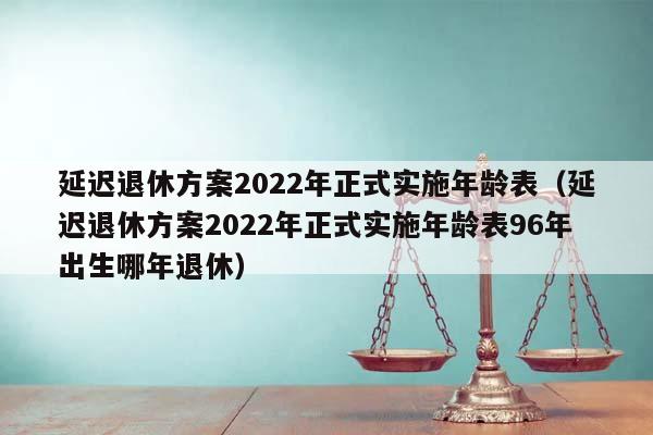 延迟退休方案2022年正式实施年龄表（延迟退休方案2022年正式实施年龄表96年出生哪年退休）